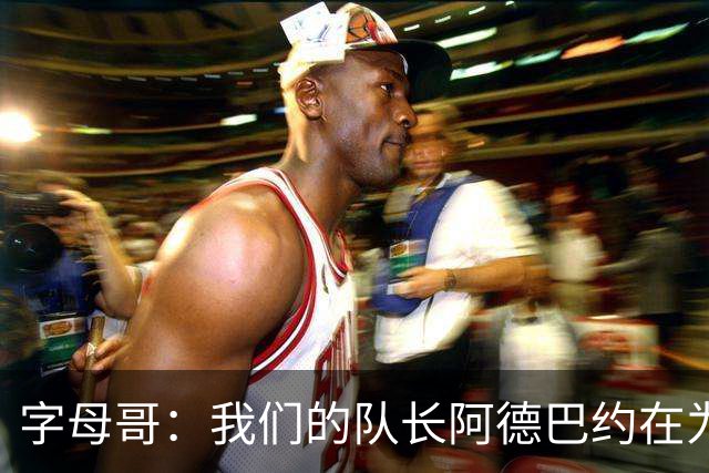 字母哥：我们的队长阿德巴约在为全队定下基调 这让我们变得轻松