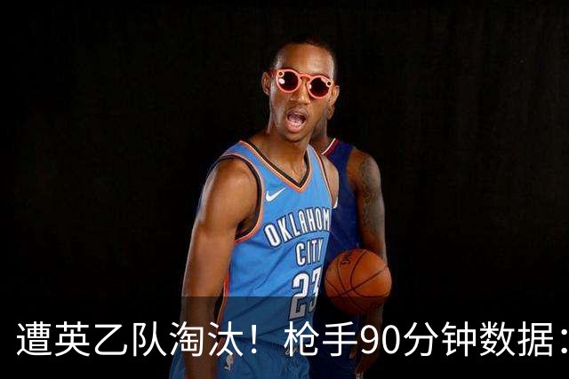 遭英乙队淘汰！枪手90分钟数据：26射7正6次得分机会 控球率近8成